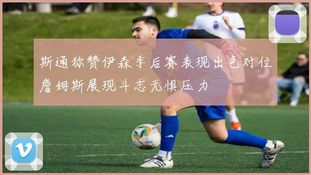 斯通称赞伊森季后赛表现出色对位詹姆斯展现斗志无惧压力
