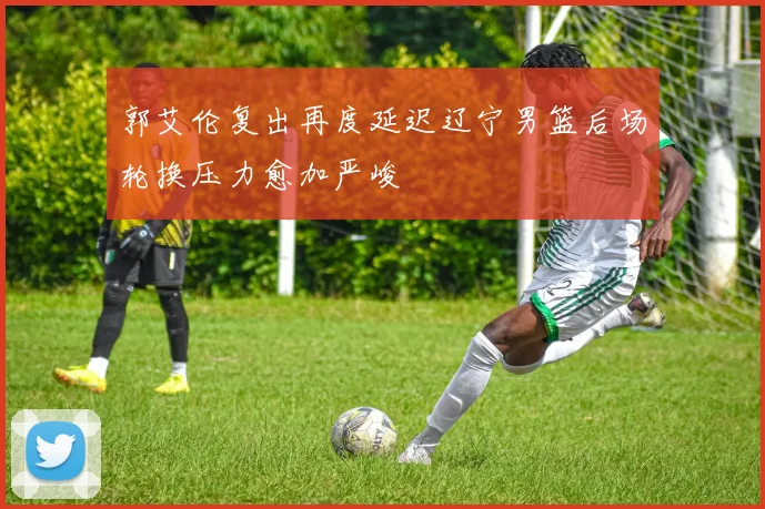 郭艾伦复出再度延迟辽宁男篮后场轮换压力愈加严峻