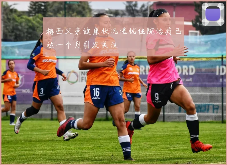 梅西父亲健康状况堪忧住院治疗已达一个月引发关注