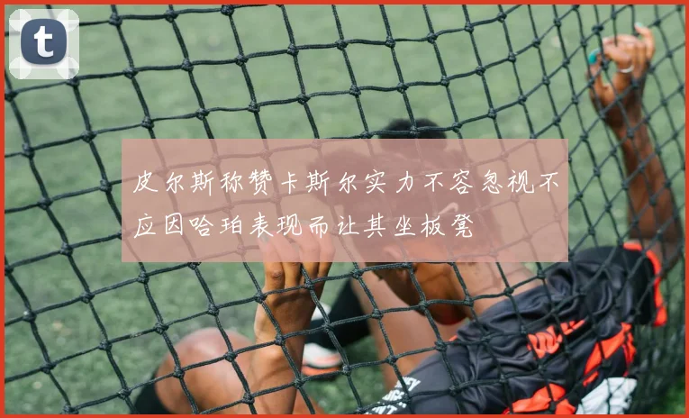 皮尔斯称赞卡斯尔实力不容忽视不应因哈珀表现而让其坐板凳