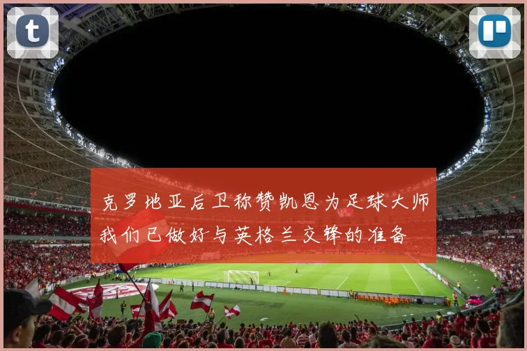 克罗地亚后卫称赞凯恩为足球大师我们已做好与英格兰交锋的准备