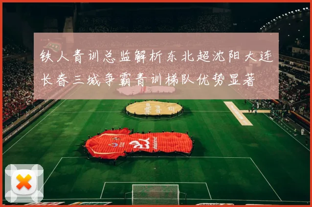 铁人青训总监解析东北超沈阳大连长春三城争霸青训梯队优势显著