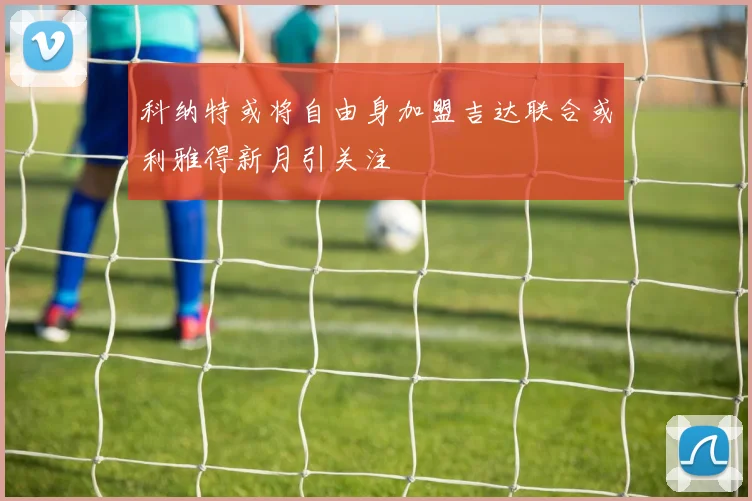科纳特或将自由身加盟吉达联合或利雅得新月引关注