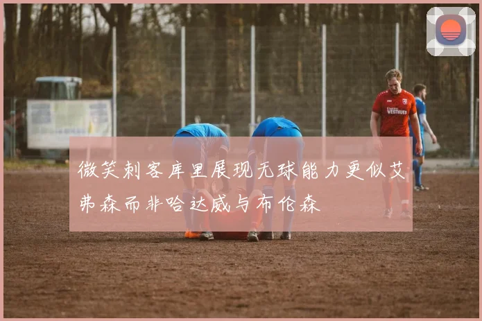 微笑刺客库里展现无球能力更似艾弗森而非哈达威与布伦森