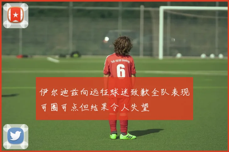 伊尔迪兹向远征球迷致歉全队表现可圈可点但结果令人失望