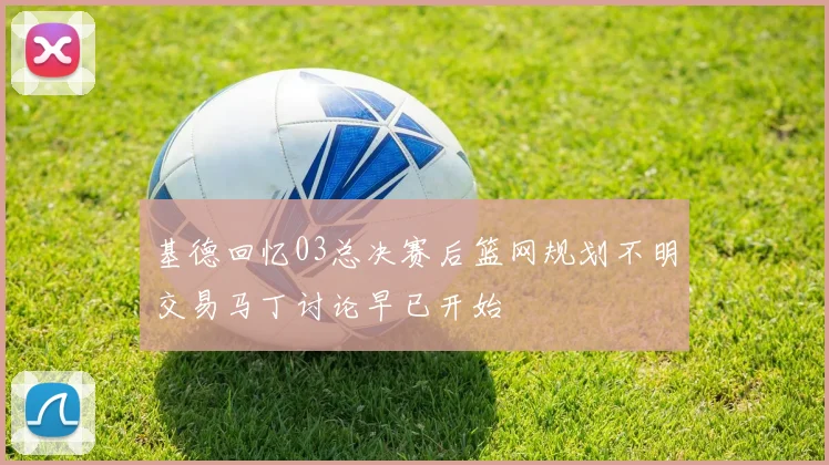 基德回忆03总决赛后篮网规划不明交易马丁讨论早已开始