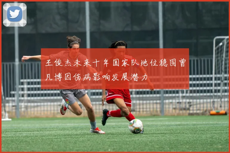 王俊杰未来十年国家队地位稳固曾凡博因伤病影响发展潜力