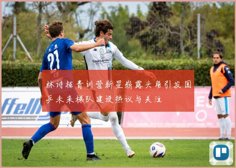 林诗栋青训营新星崭露头角引发国乒未来梯队建设热议与关注