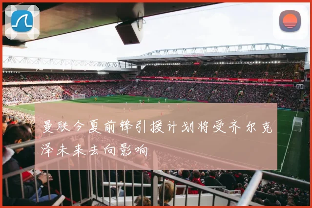 曼联今夏前锋引援计划将受齐尔克泽未来去向影响