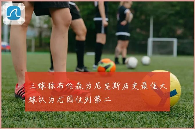 三球称布伦森为尼克斯历史最佳大球认为尤因位列第二