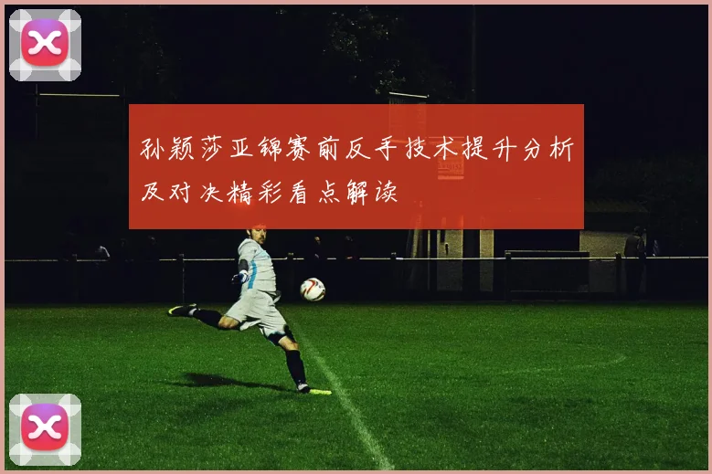 孙颖莎亚锦赛前反手技术提升分析及对决精彩看点解读