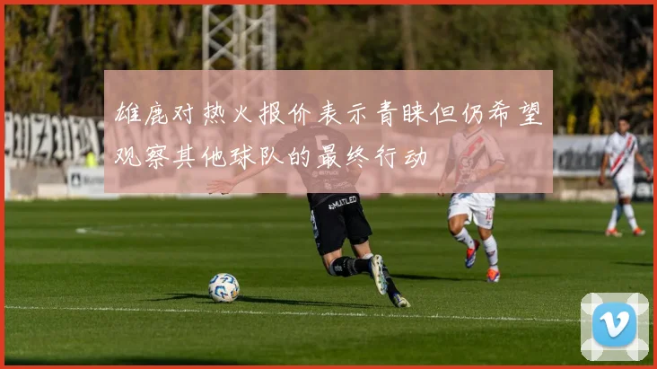 雄鹿对热火报价表示青睐但仍希望观察其他球队的最终行动
