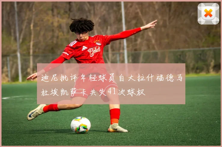 迪尼批评年轻球员自大拉什福德马杜埃凯萨卡共失41次球权