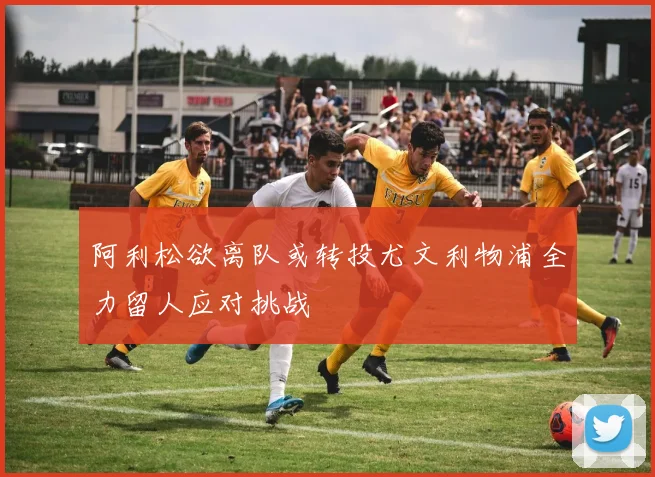 阿利松欲离队或转投尤文利物浦全力留人应对挑战