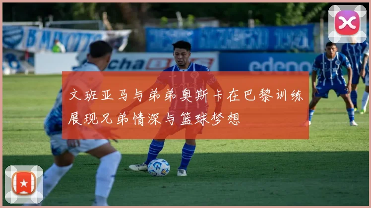 文班亚马与弟弟奥斯卡在巴黎训练展现兄弟情深与篮球梦想