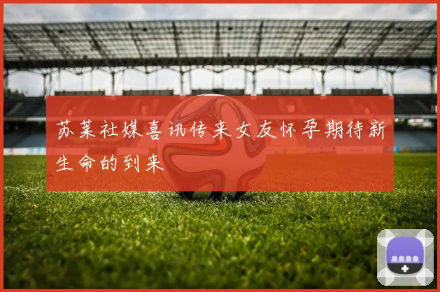 苏莱社媒喜讯传来女友怀孕期待新生命的到来