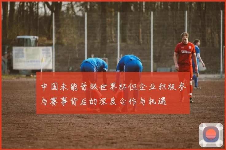 中国未能晋级世界杯但企业积极参与赛事背后的深度合作与机遇