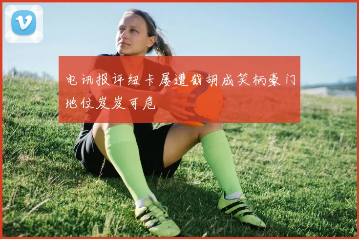 电讯报评纽卡屡遭截胡成笑柄豪门地位岌岌可危
