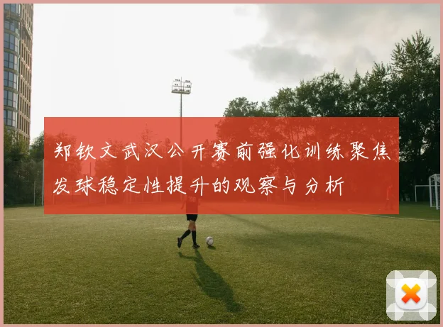 郑钦文武汉公开赛前强化训练聚焦发球稳定性提升的观察与分析