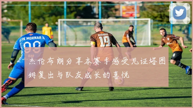 杰伦布朗分享本赛季感受见证塔图姆复出与队友成长的喜悦
