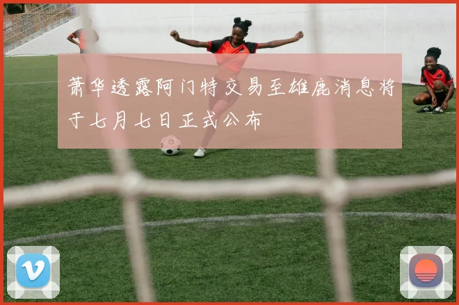 萧华透露阿门特交易至雄鹿消息将于七月七日正式公布