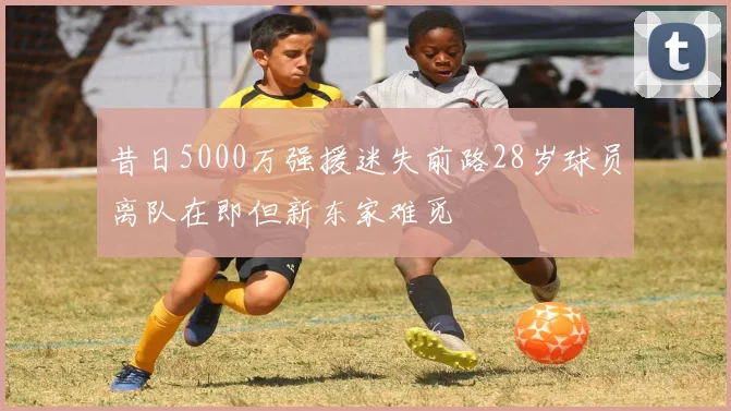 昔日5000万强援迷失前路28岁球员离队在即但新东家难觅