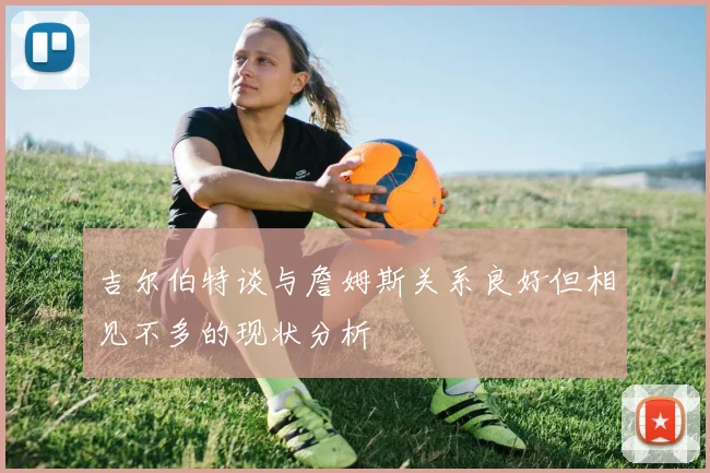 吉尔伯特谈与詹姆斯关系良好但相见不多的现状分析