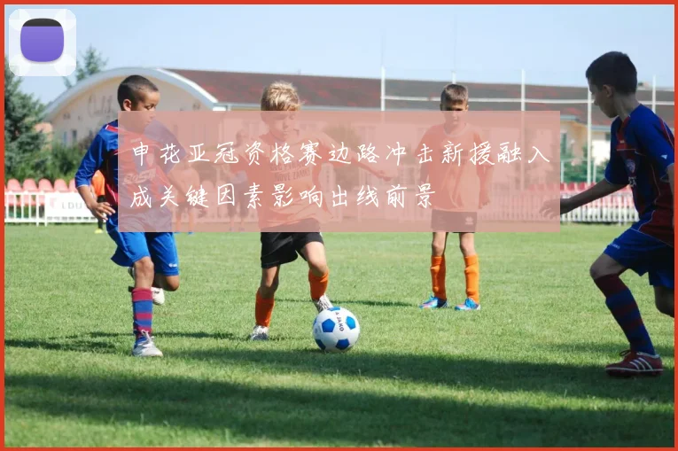 申花亚冠资格赛边路冲击新援融入成关键因素影响出线前景
