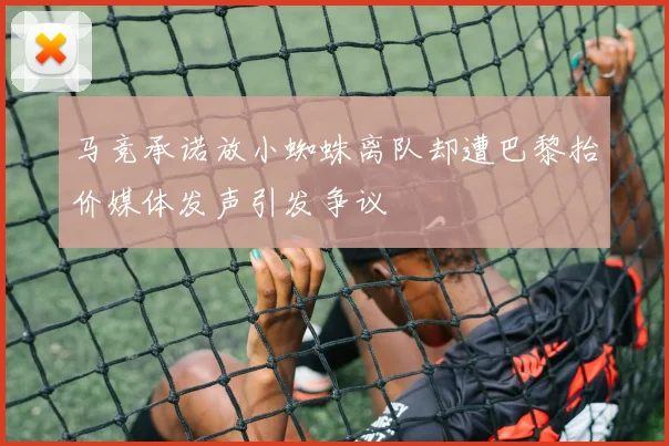 马竞承诺放小蜘蛛离队却遭巴黎抬价媒体发声引发争议