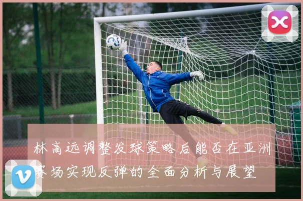 林高远调整发球策略后能否在亚洲赛场实现反弹的全面分析与展望